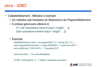 Computação Distribuída
Notas de aula – 04/2004
Java - JDBC
CallableStatement - Métodos e exemplo
Os métodos são herdados do Statement e do PreparedStatement
A sintaxe geral para utilizá-lo é:
{?= call <procedure-name>[<arg1>,<arg2>, ...]}
{call <procedure-name>[<arg1>,<arg2>, ...]}
Exemplo:
CallableStatement cstmt = con.prepareCall( "{ ? = call sp_B( ? ) }" );
cstmt.registerOutParameter( 1, Types.INTEGER ); /* paremetro OUT */
cstmt.setString( 2, "M-O-O-N" ); /* parametro IN */
cstmt.execute(); // ou executeUpdate()
int iRP = cstmt.getInt( 1 ); /* obtém o parâmetro de saída */
 