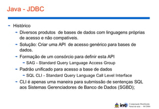Computação Distribuída
Notas de aula – 04/2004
Java - JDBC
Histórico
Diversos produtos de bases de dados com linguagens próprias
de acesso e não compatíveis.
Solução: Criar uma API de acesso genérico para bases de
dados.
Formação de um consórcio para definir esta API
SAG - Standard Query Language Access Group
Padrão unificado para acesso a base de dados
SQL CLI - Standard Query Language Call Level Interface
CLI é apenas uma maneira para submissão de sentenças SQL
aos Sistemas Gerenciadores de Banco de Dados (SGBD);
 