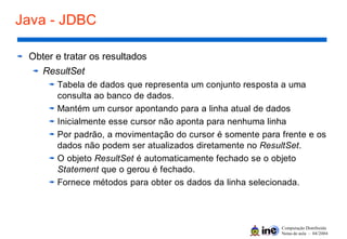 Computação Distribuída
Notas de aula – 04/2004
Java - JDBC
Obter e tratar os resultados
ResultSet
Tabela de dados que representa um conjunto resposta a uma
consulta ao banco de dados.
Mantém um cursor apontando para a linha atual de dados
Inicialmente esse cursor não aponta para nenhuma linha
Por padrão, a movimentação do cursor é somente para frente e os
dados não podem ser atualizados diretamente no ResultSet.
O objeto ResultSet é automaticamente fechado se o objeto
Statement que o gerou é fechado.
Fornece métodos para obter os dados da linha selecionada.
 