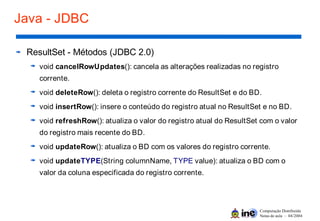Computação Distribuída
Notas de aula – 04/2004
Java - JDBC
ResultSet - Métodos (JDBC 2.0)
void cancelRowUpdates(): cancela as alterações realizadas no registro
corrente.
void deleteRow(): deleta o registro corrente do ResultSet e do BD.
void insertRow(): insere o conteúdo do registro atual no ResultSet e no BD.
void refreshRow(): atualiza o valor do registro atual do ResultSet com o valor
do registro mais recente do BD.
void updateRow(): atualiza o BD com os valores do registro corrente.
void updateTYPE(String columnName, TYPE value): atualiza o BD com o
valor da coluna especificada do registro corrente.
 