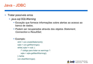 Computação Distribuída
Notas de aula – 04/2004
Java - JDBC
Tratar possíveis erros
java.sql.SQLWarning
Exceção que fornece informações sobre alertas ao acesso ao
banco de dados.
Podem ser recuperados através dos objetos Statement,
Connection e ResultSet;
Exemplo:
stmt = con.createStatement();
sqlw = con.getWarnings();
while( sqlw != null) {
/* código para tratar os warnings */
sqlw = sqlw.getNextWarning();
} //while
con.clearWarnings();
 