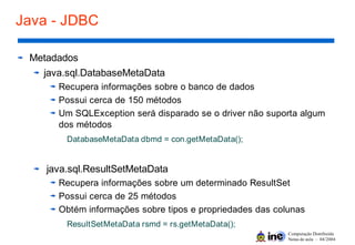 Computação Distribuída
Notas de aula – 04/2004
Java - JDBC
Metadados
java.sql.DatabaseMetaData
Recupera informações sobre o banco de dados
Possui cerca de 150 métodos
Um SQLException será disparado se o driver não suporta algum
dos métodos
DatabaseMetaData dbmd = con.getMetaData();
java.sql.ResultSetMetaData
Recupera informações sobre um determinado ResultSet
Possui cerca de 25 métodos
Obtém informações sobre tipos e propriedades das colunas
ResultSetMetaData rsmd = rs.getMetaData();
 