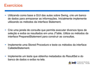 Computação Distribuída
Notas de aula – 04/2004
Exercícios
Utilizando como base a GUI das aulas sobre Swing, crie um banco
de dados para armazenar as informações. Inicialmente implemente
utilizando os métodos da interface Statement.
Crie uma janela de consulta que permita executar diversos tipos de
seleção e exiba os resultados em uma JTable. Utilize os métodos da
interface PreparedStatement para construir as consultas.
Implemente uma Stored Procedure e teste os métodos da interface
CallableStatement.
Implemente um teste que obtenha metadados do ResultSet e do
banco de dados e exiba na tela.
 