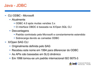 Computação Distribuída
Notas de aula – 04/2004
Java - JDBC
CLI ODBC - Microsoft
Atualmente
ODBC 4.0 após muitas versões 3.x
O interface OBDC é baseada na X/Open SQL CLI
Desvantagens
Padrão controlado pela Microsoft e constantemente estendido
Sobrecarga devido as camadas ODBC
X/Open SAG CLI
Originalmente definida pelo SAG
Recebeu este nome em 1994 para diferenciar do ODBC
As APIs são baseadas em SLQ dinâmico
Em 1996 tornou-se um padrão internacional ISO 9075-3
 