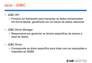 Computação Distribuída
Notas de aula – 04/2004
Java - JDBC
JDBC API
Fornece um framework para manipular os dados armazenados
em forma tabular, geralmente em um banco de dados relacional.
JDBC Driver Manager
Responsável por gerenciar os drivers específicos de acesso a
base de dados.
JDBC Driver
Corresponde ao driver específico para tratar com as requisições e
respostas ao SGBD.
 