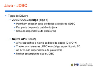 Computação Distribuída
Notas de aula – 04/2004
Java - JDBC
Tipos de Drivers
JDBC-ODBC Bridge (Tipo 1)
Permitem acessar base de dados através de ODBC
Faz parte do pacote padrão do java
Solução dependente de plataforma
Native API (Tipo 2)
APIs específica e nativa de base de dados (C e C++)
Traduz as chamadas JDBC em código específico do BD
As APIs são dependentes de plataforma
Melhor desempenho que o JDBC
 