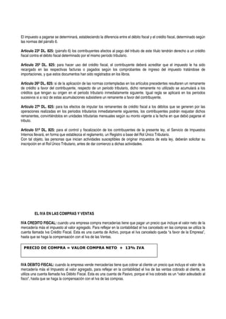 El impuesto a pagarse se determinará, estableciendo la diferencia entre el débito fiscal y el crédito fiscal, determinado según
las normas del párrafo 6.
Articulo 23º DL. 825: (párrafo 6) los contribuyentes afectos al pago del tributo de este título tendrán derecho a un crédito
fiscal contra el débito fiscal determinado por el mismo período tributario.
Articulo 25º DL. 825: para hacer uso del crédito fiscal, el contribuyente deberá acreditar que el impuesto le ha sido
recargado en las respectivas facturas o pagados según los comprobantes de ingreso del impuesto tratándose de
importaciones, y que estos documentos han sido registrados en los libros.
Articulo 26º DL. 825: si de la aplicación de las normas contempladas en los artículos precedentes resultaren un remanente
de crédito a favor del contribuyente, respecto de un periodo tributario, dicho remanente no utilizado se acumulará a los
créditos que tengan su origen en el periodo tributario inmediatamente siguiente. Igual regla se aplicará en los periodos
sucesivos si a raíz de estas acumulaciones subsistiere un remanente a favor del contribuyente.
Articulo 27º DL. 825: para los efectos de imputar los remanentes de crédito fiscal a los débitos que se generen por las
operaciones realizadas en los periodos tributarios inmediatamente siguientes, los contribuyentes podrán reajustar dichos
remanentes, convirtiéndolos en unidades tributarias mensuales según su monto vigente a la fecha en que debió pagarse el
tributo.
Articulo 51º DL. 825: para el control y fiscalización de los contribuyentes de la presente ley, el Servicio de Impuestos
Internos llevará, en forma que establezca el reglamento, un Registro a base del Rol Único Tributario.
Con tal objeto, las personas que inician actividades susceptibles de originar impuestos de esta ley, deberán solicitar su
inscripción en el Rol Único Tributario, antes de dar comienzo a dichas actividades.
EL IVA EN LAS COMPRAS Y VENTAS
IVA CREDITO FISCAL: cuando una empresa compra mercaderías tiene que pagar un precio que incluye el valor neto de la
mercadería más el impuesto al valor agregado. Para reflejar en la contabilidad el Iva cancelado en las compras se utiliza la
cuenta llamada Iva Crédito Fiscal. Esta es una cuenta de Activo, porque el Iva cancelado queda “a favor de la Empresa”,
hasta que se haga la compensación con el Iva de las Ventas.
IVA DEBITO FISCAL: cuando la empresa vende mercaderías tiene que cobrar al cliente un precio que incluya el valor de la
mercadería más el Impuesto al valor agregado, para reflejar en la contabilidad el Iva de las ventas cobrado al cliente, se
utiliza una cuenta llamada Iva Débito Fiscal. Esta es una cuenta de Pasivo, porque el Iva cobrado es un “valor adeudado al
fisco”, hasta que se haga la compensación con el Iva de las compras.
PRECIO DE COMPRA = VALOR COMPRA NETO + 13% IVA
 