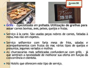 ⚫ Grills – Especializadas em grelhados.Utilização de grelhas para
assar carnes bovinas,aves,peixes,queijos e frutas.
⚫ Serviço à la carte. São usadas peças nobres de carnes, fatiadas à
mesa,mas não em espetos.
⚫ Serviço selfservice com farta mesa de frios, saladas e
acompanhamentos com frutos do mar
, vários tipos de queijos e
presuntos,legumes variados e molhos
⚫ As churrascarias mais sofisticadas confundem-se com grills – já
que sentiram a necessidade de melhorar sua oferta em função da
concorrência e clientela.
⚫ Há Hotéis que oferecem este tipo de serviço.
 
