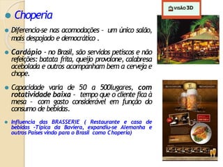 ⚫ Choperia
⚫ Diferencia-se nas acomodações – um único salão,
mais despojado e democrático .
⚫ Cardápio - no Brasil, são servidos petiscos e não
refeições: batata frita, queijo provolone, calabresa
acebolada e outros acompanham bem a cerveja e
chope.
⚫ Capacidade varia de 50 a 500lugares, com
rotatividade baixa – tempo que o cliente fica à
mesa – com gasto considerável em função do
consumo de bebidas.
⚫ Influencia das BRASSERIE ( Restaurante e casa de
bebidas -Típica da Baviera, expandiu-se Alemanha e
outros Países vindo para o Brasil como Choperia)
 