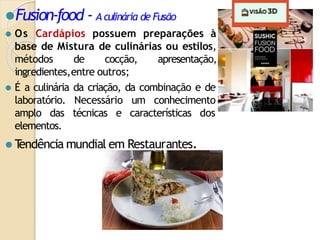 ⚫Fusion-food - Aculinária de Fusão
⚫ Os Cardápios possuem preparações à
base de Mistura de culinárias ou estilos,
métodos de cocção, apresentação,
ingredientes,entre outros;
⚫ É a culinária da criação, da combinação e de
laboratório. Necessário um conhecimento
amplo das técnicas e características dos
elementos.
⚫ T
endência mundial em Restaurantes.
 