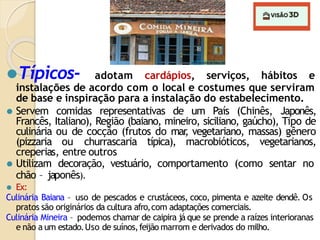 ⚫Típicos- adotam cardápios, serviços, hábitos e
instalações de acordo com o local e costumes que serviram
de base e inspiração para a instalação do estabelecimento.
⚫ Servem comidas representativas de um País (Chinês, Japonês,
Francês, Italiano), Região (baiano, mineiro, siciliano, gaúcho), Tipo de
culinária ou de cocção (frutos do mar
, vegetariano, massas) gênero
(pizzaria ou churrascaria típica), macrobióticos, vegetarianos,
creperias, entre outros
⚫ Utilizam decoração, vestuário, comportamento (como sentar no
chão – japonês).
⚫ Ex:
Culinária Baiana – uso de pescados e crustáceos, coco, pimenta e azeite dendê. Os
pratos são originários da cultura afro,com adaptações comerciais.
Culinária Mineira – podemos chamar de caipira já que se prende a raízes interioranas
e não a um estado.Uso de suínos,feijão marrom e derivados do milho.
 