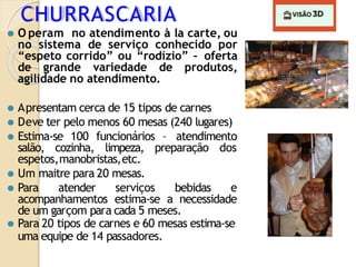CHURRASCARIA
⚫ O peram no atendimento à la carte, ou
no sistema de serviço conhecido por
“espeto corrido” ou “rodízio” – oferta
de grande variedade de produtos,
agilidade no atendimento.
⚫ Apresentam cerca de 15 tipos de carnes
⚫ Deve ter pelo menos 60 mesas (240 lugares)
⚫ Estima-se 100 funcionários – atendimento
salão, cozinha, limpeza, preparação dos
espetos,manobristas,etc.
⚫ Um maitre para 20 mesas.
⚫ Para atender serviços bebidas e
acompanhamentos estima-se a necessidade
de um garçom para cada 5 meses.
⚫ Para 20 tipos de carnes e 60 mesas estima-se
uma equipe de 14 passadores.
 