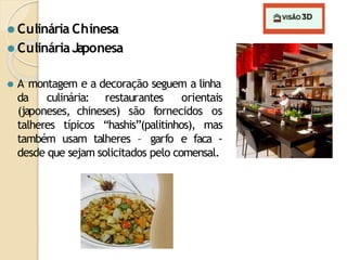 ⚫ Culinária Chinesa
⚫ CulináriaJaponesa
⚫ A montagem e a decoração seguem a linha
da culinária: restaurantes orientais
talheres típicos “hashis”(palitinhos),
(japoneses, chineses) são fornecidos os
mas
também usam talheres – garfo e faca -
desde que sejam solicitados pelo comensal.
 