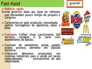 Fast-food
⚫ Refeição rápida
Nome genérico dado aos tipos de refeições
que demandam pouco tempo de preparo e
consumo.
⚫ Caracteriza-se pela produção mecanizada –
padrão homogêneo de aparência, sabor e
peso.
⚫ Exemplos: Coffee shop, Lanchonetes, Self
services, cardápio à la carte com
atendimento de balcão.
⚫ Constam de sanduíches, pizzas, pastéis,
pratos prontos, alimento em balcões
térmicos.
⚫ Oferecem alimentos produzidos em
cozinhas industriais para a venda em locais
especializados, normalmente de alta
rotatividade.
 
