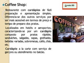⚫Coffee Shop:
Restaurante com cardápios de fácil
preparação e apresentação simples.
Diferencia-se dos outros serviços por
ser mais acessível em termos de preço e
tempo de preparo dos pratos.
Localizados em hotéis e
caracterizando-se por um
composto por pratos
aeroportos,
cardápio
rápidos,
sanduíches, salgados, sopas, grelhados,
bebidas variadas,sobremesas, cafés,chás,
etc.
Cardápio a la carte com serviço de
garçons ou atendimento no balcão.
 