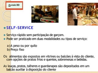 ⚫ SELF-SERVICE
⚫ Serviço rápido sem participação de garçom.
⚫ Pode ser praticado em duas modalidades ou tipos de serviço:
a)A peso ou por quilo
b) Preço fixo
Os alimentos são expostos em vitrines ou balcões à vista do cliente,
com opções de pratos frios e quentes,sobremesas e bebidas.
As louças,pratos,talheres e guardanapos são depositados em um
balcão auxiliar à disposição do cliente
 