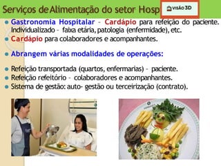 Serviços deAlimentação do setor Hospitalar
⚫ Gastronomia Hospitalar – Cardápio para refeição do paciente.
Individualizado – faixa etária,patologia (enfermidade),etc.
⚫ Cardápio para colaboradores e acompanhantes.
⚫ Abrangem várias modalidades de operações:
⚫ Refeição transportada (quartos, enfermarias) – paciente.
⚫ Refeição refeitório – colaboradores e acompanhantes.
⚫ Sistema de gestão:auto- gestão ou terceirização (contrato).
 