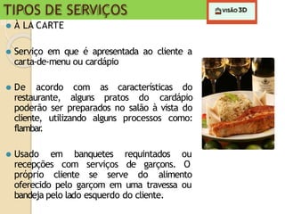 TIPOS DE SERVIÇOS
⚫ À LA CARTE
⚫ Serviço em que é apresentada ao cliente a
carta-de-menu ou cardápio
⚫ De acordo com as características do
restaurante, alguns pratos do cardápio
poderão ser preparados no salão à vista do
cliente, utilizando alguns processos como:
flambar
.
⚫ Usado em banquetes requintados ou
recepções com serviços de garçons. O
próprio cliente se serve do alimento
oferecido pelo garçom em uma travessa ou
bandeja pelo lado esquerdo do cliente.
 