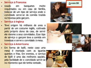• Serviço à Francesa
• Usado em banquetes
requintados ou em casa de
muito
família,
trata-se de um tipo de serviço onde o
convidado serve-se da comida trazida
na travessa pelo garçom.
• Serviço à Inglesa
• Teve origem há milhares de anos a
partir de um costume inglês, cultivado
pelo próprio dono da casa, de servir
ele mesmo a seus convidados. Esse tipo
de serviço o garçom leva a comida em
travessas e serve o convidado à mesa.
• Serviço à Americana
• Em forma de bufê, neste caso uma
mesa é montada com as iguarias
quentes e frias. Em eventos, o serviço
de bufê é uma das melhores opções,
pela facilidade de o convidado servir-se
no momento que ele tenha vontade.
 