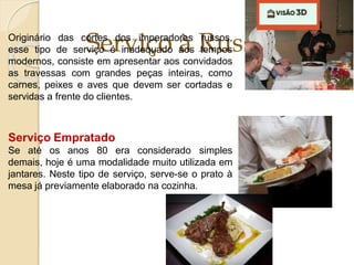 Serviço à Russa
Originário das cortes dos imperadores russos,
esse tipo de serviço é inadequado aos tempos
modernos, consiste em apresentar aos convidados
as travessas com grandes peças inteiras, como
carnes, peixes e aves que devem ser cortadas e
servidas a frente do clientes.
Serviço Empratado
Se até os anos 80 era considerado simples
demais, hoje é uma modalidade muito utilizada em
jantares. Neste tipo de serviço, serve-se o prato à
mesa já previamente elaborado na cozinha.
 