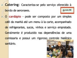  Catering: Caracteriza-se pelo serviço oferecido à
bordo de aeronaves.
 O cardápio - pode ser composto por um simples
café da manhã até um menu à la carte, acompanhado
de refrigerantes, sucos, vinhos e serviço empratado.
Geralmente é produzido nas dependências de uma
comissaria e possui um rigoroso controle higiênico
sanitário.
 