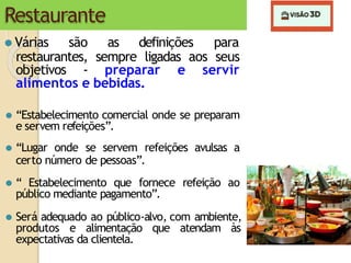 Restaurante
⚫ Várias são as definições para
restaurantes, sempre ligadas aos seus
objetivos - preparar e servir
alimentos e bebidas.
⚫ “Estabelecimento comercial onde se preparam
e servem refeições”.
⚫ “Lugar onde se servem refeições avulsas a
certo número de pessoas”.
⚫ “ Estabelecimento que fornece refeição ao
público mediante pagamento”.
⚫ Será adequado ao público-alvo, com ambiente,
produtos e alimentação que atendam às
expectativas da clientela.
 