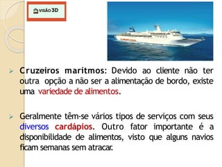  Cruzeiros marítmos: Devido ao cliente não ter
outra opção a não ser a alimentação de bordo, existe
uma variedade de alimentos.
 Geralmente têm-se vários tipos de serviços com seus
diversos cardápios. Outro fator importante é a
disponibilidade de alimentos, visto que alguns navios
ficam semanas sem atracar
.
 