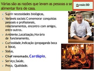 Várias são as razões que levam as pessoas a se
alimentar fora de casa.
 Suprir necessidades biológicas,
 Variáveis sociais:Comemorar conquistas
pessoais e profissionais,
relacionamentos, encontro com amigos,
entre outros.
 Ambiente,Localização,Horário
de funcionamento,
 Curiosidade,Indicação (propaganda boca
a boca),
 Status,
 Chef renomado,Cardápio,
 Serviço,Saúde,
 Preço, Qualidade.
 