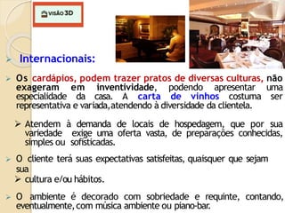  Internacionais:
 Os cardápios, podem trazer pratos de diversas culturas, não
exageram em inventividade, podendo apresentar uma
especialidade da casa. A carta de vinhos costuma ser
representativa e variada,atendendo à diversidade da clientela.
 Atendem à demanda de locais de hospedagem, que por sua
variedade exige uma oferta vasta, de preparações conhecidas,
simples ou sofisticadas.
 O cliente terá suas expectativas satisfeitas, quaisquer que sejam
sua
 cultura e/ou hábitos.
 O ambiente é decorado com sobriedade e requinte, contando,
eventualmente,com música ambiente ou piano-bar
.
 