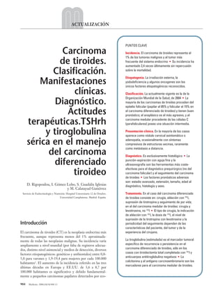 904 Medicine. 2008;10(14):904-13
ACTUALIZACIÓN
Introducción
El carcinoma de tiroides (CT) es la neoplasia endocrina más
frecuente, aunque representa menos del 1% aproximada-
mente de todas las neoplasias malignas. Su incidencia varía
ampliamente a nivel mundial (por falta de registros adecua-
dos, distinto nivel asistencial y medios de detección, diversos
factores etiopatogénicos: genéticos y ambientales) entre 0,8-
5,0 para varones y 1,9-19,4 para mujeres por cada 100.000
habitantes1
. El aumento de la incidencia referido en las tres
últimas décadas en Europa y EE.UU. de 3,6 a 8,7 por
100.000 habitantes es significativo y debido fundamental-
mente a pequeños carcinomas papilares detectados por eco-
PUNTOS CLAVE
Incidencia. El carcinoma de tiroides representa el
1% de los tumores malignos y el tumor más
frecuente del sistema endocrino • Su incidencia ha
aumentado 2,4 veces últimamente sin repercusión
sobre la mortalidad.
Etiopatogenia. La irradiación externa, la
yododeficiencia y algunos oncogenes son los
únicos factores etiopatogénicos reconocidos.
Clasificación. La actualmente vigente es la de la
Organización Mundial de la Salud, de 2004 • La
mayoría de los carcinomas de tiroides proceden del
epitelio folicular (papilar el 85% y folicular el 15% en
el carcinoma diferenciado de tiroides) y tienen buen
pronóstico; el anaplásico es el más agresivo, y el
carcinoma medular procedente de las células C
(parafoliculares) posee una situación intermedia.
Presentación clínica. En la mayoría de los casos
aparece como nódulo cervical asintomático o
adenopatía, ocasionalmente con síntomas
compresivos de estructuras vecinas, raramente
como metástasis a distancia.
Diagnóstico. Es exclusivamente histológico • La
punción-aspiración con aguja fina y la
ultrasonografía son las herramientas más coste-
efectivas para el diagnóstico prequirúrgico (no del
carcinoma folicular) y el seguimiento del carcinoma
de tiroides • Los factores pronósticos adversos
son: estadio avanzado, extensión, tamaño, edad al
diagnóstico, histología y sexo.
Tratamiento. En el caso del carcinoma diferenciado
de tiroides consiste en: cirugía, ablación con 131
I,
supresión de tirotropina y seguimiento de por vida;
en el del carcinoma medular de tiroides: cirugía y
levotiroxina, no 131
I • El tipo de cirugía, la indicación
de ablación con 131
I, la dosis de 131
I, el nivel de
supresión de la tirotropina con levotiroxina y la
periodicidad del seguimiento dependen de las
características del paciente, del tumor y de la
experiencia del cirujano.
La tiroglobulina (estimulada) es el marcador tumoral
específico de recurrencia o persistencia en el
carcinoma diferenciado de tiroides, sólo en los
casos con tiroidectomía total completada con 131
I y
anticuerpos antitiroglobulina negativos • La
calcitonina y el antígeno carcinoembrionario son los
marcadores para el carcinoma medular de tiroides.
Carcinoma
de tiroides.
Clasificación.
Manifestaciones
clínicas.
Diagnóstico.
Actitudes
terapéuticas.TSHrh
y tiroglobulina
sérica en el manejo
del carcinoma
diferenciado
tiroideo
D. Rigopoulou, I. Gómez Lobo, S. Guadalix Iglesias
y M. Calatayud Gutiérrez
Servicio de Endocrinología y Nutrición. Hospital Universitario 12 de Octubre.
Universidad Complutense. Madrid. España.
03 ACT14 (904-913).qxp 1/7/08 11:18 Página 904
 