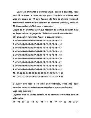 Junte as primeiras 9 dezenas mais essas 5 dezenas, você
o volante será
ezena variável),
rtelas) todas as
io anterior mais
m de fora.
. 01-02-03-04-05-06-07-08-09-10-11-12-13-14 + 16
07-08-09-10-11-12-13-14 + 19
4-05-06-07-08-09-10-11-12-13-14 + 21
. 01-02-03-04-05-06-07-08-09-10-11-12-13-14 + 23
0. 01-02-03-04-05-06-07-08-09-10-11-12-13-14 + 24
1. 01-02-03-04-05-06-07-08-09-10-11-12-13-14 + 25
1 – 02 – 05 – 09 – 12 – 13 – 14 – 15 – 16 – 17 – 19 – 20 – 22 – 23 24
terá 14 dezenas, a outra dezena para completar
uma do grupo de 11 que ficaram de fora (a d
assim você estará distribuindo em 11 volantes (ca
25 dezenas da Lotofácil, veja o exemplo:
Grupo de 14 dezenas as 9 que repetem do sorte
as 5 que saíram do grupo de 10 dezenas que ficara
EX: grupo de 14 dezenas fixas + a dezena variável
1. 01-02-03-04-05-06-07-08-09-10-11-12-13-14 + 15
2
3. 01-02-03-04-05-06-07-08-09-10-11-12-13-14 + 17
4. 01-02-03-04-05-06-07-08-09-10-11-12-13-14 + 18
5. 01-02-03-04-05-06-
6. 01-02-03-04-05-06-07-08-09-10-11-12-13-14 + 20
7. 01-02-03-0
8. 01-02-03-04-05-06-07-08-09-10-11-12-13-14 + 22
9
1
1
Ë lógico que isso é só uma demosntração, você não deve
escolher todos os números em sequência, como está acima.
Veja esse exemplo :
Digamos que no último sorteio os 15 números sorteados tenham
sido estes :
0
11
 