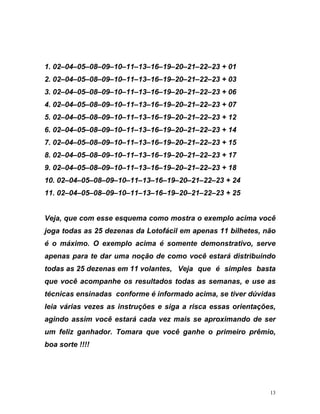 1. 02–04–05–08–09–10–11–13–16–19–20–21–22–23 + 01
2. 02–04–05–08–09–10–11–13–16–19–20–21–22–23 + 03
esse esquema como mostra o exemplo acima você
ga todas as 25 dezenas da Lotofácil em apenas 11 bilhetes, não
é o máximo. O exemplo acima é somente demonstrativo, serve
apenas para te dar uma noção de como você estará distribuindo
todas as 25 dezenas em 11 volantes, Veja que é simples basta
que você acompanhe os r as as semanas, e use as
cnicas ensinadas conforme é informado acima, se tiver dúvidas
,
ser
o,
3. 02–04–05–08–09–10–11–13–16–19–20–21–22–23 + 06
4. 02–04–05–08–09–10–11–13–16–19–20–21–22–23 + 07
5. 02–04–05–08–09–10–11–13–16–19–20–21–22–23 + 12
6. 02–04–05–08–09–10–11–13–16–19–20–21–22–23 + 14
7. 02–04–05–08–09–10–11–13–16–19–20–21–22–23 + 15
8. 02–04–05–08–09–10–11–13–16–19–20–21–22–23 + 17
9. 02–04–05–08–09–10–11–13–16–19–20–21–22–23 + 18
10. 02–04–05–08–09–10–11–13–16–19–20–21–22–23 + 24
11. 02–04–05–08–09–10–11–13–16–19–20–21–22–23 + 25
Veja, que com
jo
esultados tod
té
leia várias vezes as instruções e siga a risca essas orientações
agindo assim você estará cada vez mais se aproximando de
um feliz ganhador. Tomara que você ganhe o primeiro prêmi
boa sorte !!!!
13
 