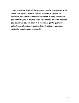 o subconsciente fica mais forte e mais certeiro quanto mais você
sa-lo. Até mesmo os músculos da premonição devem ser
einados para funcionarem com eficiência. É muito importante
ue você imagine si próprio como uma pessoa de sorte. Aqueles
ue dizem “eu sou um azarado”, “eu nunca ganho qualquer
oisa”, normalmente não ganha! Então imagine-se como um
anhador e certamente você será!!
u
tr
q
q
c
g
15
 
