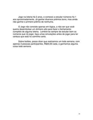 Jogo na loteria hà 2 anos, e comecei a estudar números hà 1
o aproximadamente. Já ganhei diversos prêmios bons, mas ainda
o ganhei o primeiro prêmio de nenhuma.
O Jogo não consiste apenas em lógica, a não ser que você
eira desembolsar um dinheiro alto para fazer o fechamento
mpleto de alguma loteria. Lembre-se sempre de estudar bem os
meros que irá jogar, faça umas simulações antes de jogar para ter
rteza que está no caminho certo.
Sobre bolões, posso dizer que realizamos um toda semana, com
enas 3 pessoas participantes, R$20,00 cada, e ganhamos alguma
isa toda semana.
an
nã
qu
co
nú
ce
ap
co
26
 