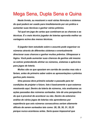 Mega Sena, Dupla Sena e Quina
Neste livreto, eu mostrarei a você várias fórmulas e sistemas
do qual poderá ser usado para imediatamente por em prática e
aum
nico jogador de loterias aproveita melhor as
vant
ar a
mesmo
os
ão o
ios
soa deve primeiro estudar o passado para ter
condições de projetar o futuro. Isto é basicamente o que estamos
s as
s por
experiência que seis números consecutivos seriam altamente
difíceis de serem sorteados tais como: 28, 29, 30, 31, 32,33
porque nunca aconteceu antes. Seria quase impossível que
entar suas técnicas e ganhar vários prêmios.
Tal qual em jogo de cartas que combinam-se as chances e as
técnicas. E o mais téc
agens acima dos menos técnicos.
O jogador bem estudado sobre o assunto pode organizar os
números através de diferentes sistemas e eventualmente
direcionar suas chances e ganhar muitos prêmios. Ultrapass
lógica. Você pode aumentar suas chances de ganhos até
se estiver pretendendo alinhar os números, sistemas e aplicá-l
para jogos de loteria.
Muitos são os que apostam em corrida de cavalos mas n
fariam, antes de primeiro saber sobre as apresentações e prêm
ganhos pelo mesmo.
Uma pes
mostrando aqui. Dentro da loteria de números, nós analisamo
ações passadas dos números sorteados. Isto dá uma perspectiva
do que é provável de acontecer ou não. Dentro da extensiva
análise de vários jogos de loterias nós aprendemo
27
 