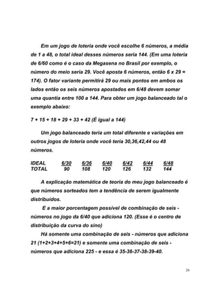Em um jogo de loteria onde você escolhe 6 números, a média
de 6
x 29 =
r variante permitirá 29 ou mais pontos em ambos os
o
exemplo abaixo:
alanceado teria um total diferente e variações em
outr
IDEA
de 1 a 48, o total ideal desses números seria 144. (Em uma loteria
/60 como é o caso da Megasena no Brasil por exemplo, o
número do meio seria 29. Você aposta 6 números, então 6
174). O fato
lados então os seis números apostados em 6/48 devem somar
e
uma quantia ntre 100 a 144. Para obter um jogo balanceado tal
7 + 15 + 18 + 29 + 33 + 42 (É igual a 144)
Um jogo b
os jogos de loteria onde você teria 30,36,42,44 ou 48
números.
L U6/30U U6/36U U6/40U U6/42U U6/44U U6/48U
90 108 120 126 132 144
A explicação matemática de teoria do meu jogo balan
TOTAL
ceado é
que
e
diciona
1) e somente uma combinação de seis -
números que adiciona 225 - e essa é 35-36-37-38-39-40.
números sorteados tem a tendência de serem igualmente
distribuídos.
E a maior porcentagem possível de combinação de seis -
números no jogo da 6/40 que adiciona 120. (Esse é o centro d
distribuição da curva do sino)
Há somente uma combinação de seis - números que a
21 (1+2+3+4+5+6=2
29
 