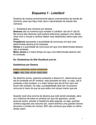 Esquema 1 - Lotofácil
Gostaria de mostrar primeiramente alguns ensinamentos de estudo de
qu
números, para e fique mais claro o aprendizado do estudo dos
números:
1 – Estatística dos números por dezena.
ezenas são os números que compõe a Loto
D fácil: vão de 01 até 25.
cê poderá selecionar qualquer uma. Basta
icar dados mais detalhados sobre cada uma
Freqüência
determinada dezena já foi sorteada.
traso é a quantidade de concursos em que uma determinada dezena
statísticas por Dezena
Na coluna das dezenas vo
clicar com o mouse e verif
delas.
representa a quantidade de concursos em que uma
A
não é sorteada.
Maior atraso é o maior tempo em que uma determinada dezena não
foi sorteada.
Ex: Estatísticas do Site Goodluck.com.br
E
HTUDezenaUTH HTUFrequênciaUTH HTUAtrasoUTH HTUMaior AtrasoUTH
HTU01UTH
87 2 3
No desenho acima, estamos avaliando a dezena 01, observamos que
la foi sortead
e
s
a em 87 sorteios, está atrasada em dois, ou seja, não é
orteada a dois sorteios, e o maior tempo que ela já ficou sem sair
ram três sorteios. Ou seja, a probabilidade dela sair no próximo
la.
uando você clica encima da dezena que está sendo estudada, abre-
se o histórico de todos os sorteios em que ela apareceu, sendo
possível assim, estudar a freqüência dela seguida, ou seja, quantos
sorteios seguidos ela costuma sair, assim teremos uma grande chance
de prever o sorteio do número, 80% dos números que estão no ultimo
fo
concurso é maior do que as que estão com atraso menor que e
Q
atraso saem.
3
 