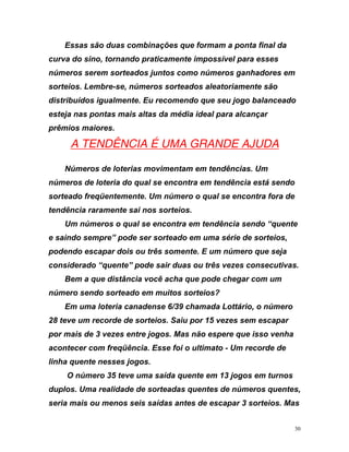 E
curva do sino, tornando praticamente impossível para esses
números serem sorteados juntos como números ganhadores em
ideal para alcançar
prêm
ssas são duas combinações que formam a ponta final da
sorteios. Lembre-se, números sorteados aleatoriamente são
distribuídos igualmente. Eu recomendo que seu jogo balanceado
esteja nas pontas mais altas da média
ios maiores.
UA TENDÊNCIA É UMA GRANDE AJUDA
Números de loterias movimentam em tendências. Um
números de loteria do qual se encontra em tendência está sendo
e encontra fora de
tend
e
sair duas ou três vezes consecutivas.
o espere que isso venha
acon
s,
sorteado freqüentemente. Um número o qual s
ência raramente sai nos sorteios.
Um números o qual se encontra em tendência sendo “quent
e saindo sempre” pode ser sorteado em uma série de sorteios,
podendo escapar dois ou três somente. E um número que seja
considerado “quente” pode
Bem a que distância você acha que pode chegar com um
número sendo sorteado em muitos sorteios?
Em uma loteria canadense 6/39 chamada Lottário, o número
28 teve um recorde de sorteios. Saiu por 15 vezes sem escapar
por mais de 3 vezes entre jogos. Mas nã
tecer com freqüência. Esse foi o ultimato - Um recorde de
linha quente nesses jogos.
O número 35 teve uma saída quente em 13 jogos em turnos
duplos. Uma realidade de sorteadas quentes de números quente
seria mais ou menos seis saídas antes de escapar 3 sorteios. Mas
30
 