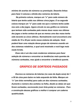 mínimo de acertos de números ou premiação. Desenhe linha
para fazer 2 colunas a direita dos números da loteria.
Na primeira coluna, marque um “x” para cada número da
loteria que ten
s
ha saído nos últimos cinco jogos. E na segunda
coluna marque um “x” para cada vez que o número tenha saído
dez jogos e tenha certeza de que ao menos uma das vezes tenha
sido durante os cinco últimos. Normalmente você encontrará uma
média de 15 a 20 por cento nesse sistema de seleção. Você
pod
melha) para cada um dos números sorteados.
Aumente o número dos sorteios na folha, desde as datas em que
nos seis a dez jogos. Agora circule no seu gráfico os números
que tenham sido sorteados pelo menos duas vezes nos últimos
erá fazer uma rotação desse grupo de números usando um
dos sistemas rotatórios, o qual será mostrado a você logo mais
neste livreto.
Esse não é um dos mais modernos sistemas para fazer
seleção de números e encontrar as tendências mais quentes de
números sorteados, mas ajuda a encontrar a tendência quente.
GRÁFICO DE SORTEIOS PASSADOS
Escreva os números de loterias (no caso da dupla sena) de 1
a 50 de cima para baixo no lado esquerdo da folha. Marque um
“x” (em tinta ver
foram sorteados, escrevendo (com tinta preta) os números . Para
a construção desses gráficos o melhor é comprar um caderno
quadriculado.
35
 
