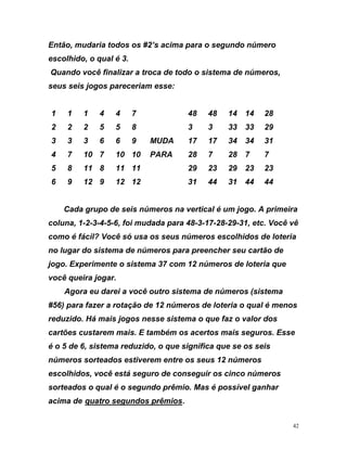 Então, mudaria todos os #2’s acima para o segundo número
escolhido, o qual é 3.
Quando você finalizar a troca de todo o sistema de números,
seus seis jogos pareceriam esse:
1 1 1 4 4 7 48 48 14 14 28
2
ira
ê vê
meros escolhidos de loteria
ria que
e loteria o qual é menos
se
os sorteados estiverem entre os seus 12 números
esc está se guir
orteados o qual é o gundo prêmio. Mas é possível ganhar
i e t g êm
2 2 5 5 8 3 3 33 33 29
3 3 3 6 6 9 MUDA 17 17 34 34 31
4 7 10 7 10 10 PARA 28 7 28 7 7
5 8 11 8 11 11 29 23 29 23 23
6 9 12 9 12 12 31 44 31 44 44
Cada grupo de seis números na vertical é um jogo. A prime
coluna, 1-2-3-4-5-6, foi mudada para 48-3-17-28-29-31, etc. Voc
como é fácil? Você só usa os seus nú
no lugar do sistema de números para preencher seu cartão de
jogo. Experimente o sistema 37 com 12 números de lote
você queira jogar.
Agora eu darei a você outro sistema de números (sistema
#56) para fazer a rotação de 12 números d
reduzido. Há mais jogos nesse sistema o que faz o valor dos
cartões custarem mais. E também os acertos mais seguros. Es
é o 5 de 6, sistema reduzido, o que significa que se os seis
númer
olhidos, você guro de conse os cinco números
s se
ac ma d Uqua ro se undos pr iosU.
42
 