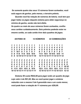 Se o t 1 o f e o o
t o h e e o e o
ê d a ue
s o
n ã o te
m i m o
u r e c d . p o d t
t
S
5
6
4 7
5 8
9 7 10 10
11 8 11 11
2 11 11 12 10 12 12 11 11 12 10 12 9 12 12
Sistema 56 custa R$42,00 para jogar onde um quadro de jogo
v o é e , . as se você quiser jogar o sistema
d o s o g t s e
a ç e 1 2 0
s men e quatro dos seus 2 númer s or m sortead s, v cê
es á segur de gan ar, p lo m nos, terc ir prêmio.
Quando voc faz rotação e números de loteri , você tem q
jogar todos os jogos daquele istema para obter segurança n
mínimo de ga ho, sen o nã rá efeito.
Se quatro ou a s de seus nú eros forem sortead s, confira
se s ca tõ s ui adosamente Dois rêmi s po erão es ar no
mesmo cartão, se cada cartão iver dois quadros de jogos.
ISTEMA 56 12 NÚMEROS 42 COMBINAÇÕES
1 1 1 1 1 1 1 1 1 1 1 1 1 1 1 1 1 1 1 1
2 2 2 2 2 2 2 2 2 3 3 3 3 3 3 4 4 4 4
3 3 3 4 4 5 5 6 6 4 4 5 5 6 6 5 5 6 6
4 7 10 7 9 7 9 7 9 7 8 7 8 7 8 7 8 7 8 7
5 8 11 8 11 8 10 8 10 9 11 9 10 9 10 10 9 10 9 11
6 9 12 10 12 11 12 12 11 10 12 11 12 12 11 11 12 12 11 12
1 2 2 2 2 2 2 2 2 2 2 2 2 3 3 3 3 3 3 4
5 3 3 3 3 3 3 4 4 4 4 5 5 4 4 4 4 5 5 5
6 4 4 5 5 6 6 5 5 6 6 6 6 5 5 6 6 6 6 6 6 9
8 7 8 7 8 7 8 7 8 7 8 7 8 7 9 7 9 7
9 11 9 10 9 10 9 9 10 9 10 9 11 8 10 8 10 8
10 12 10 12 11 11 12 1
cujo al r d R$1 00 M
re uzido c m o me m 5 de 6 aran ido mas a um cu to m nor,
você pode fazer rota ão d 1 números por r$ 6, 0.
43
 