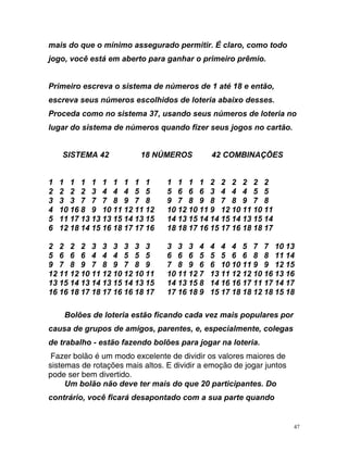 mais do r e r a o o
g e t a a a r
screva seus números escolhidos de loteria abaixo desses.
roc
4 13 15 14 13 15 14 14 15 14 13 15 14
7 17 16 18 18 17 16 15 17 16 18 18 17
4 5 7 7 10 13
6 6 8 8 11 14
por
aus s
que o mínimo assegu ado p rmiti . É cl ro, c mo t do
jo o, você s á em aberto p r ganh r o p imeiro prêmio.
Primeiro escreva o sistema de números de 1 até 18 e então,
e
P eda como no sistema 37, usando seus números de loteria no
lugar do sistema de números quando fizer seus jogos no cartão.
SISTEMA 42 18 NÚMEROS 42 COMBINAÇÕES
1 1 1 1 1 1 1 1 1 1 1 1 1 1 2 2 2 2 2 2
2 2 2 2 3 4 4 4 5 5 5 6 6 6 3 4 4 4 5 5
3 3 3 7 7 7 8 9 7 8 9 7 8 9 8 7 8 9 7 8
4 10 16 8 9 10 11 12 11 12 10 12 10 11 9 12 10 11 10 11
5 11 17 13 13 13 15 1
6 12 18 14 15 16 18 1
2 2 2 2 3 3 3 3 3 3 3 3 3 4 4 4
5 6 6 6 4 4 4 5 5 5 6 6 6 5 5 5
9 7 8 9 7 8 9 7 8 9 7 8 9 6 6 10 10 11 9 9 12 15
12 11 12 10 11 12 10 12 10 11 10 11 12 7 13 11 12 12 10 16 13 16
13 15 14 13 14 13 15 14 13 15 14 13 15 8 14 16 16 17 11 17 14 17
16 16 18 17 18 17 16 16 18 17 17 16 18 9 15 17 18 18 12 18 15 18
Bolões de loteria estão ficando cada vez mais populares
c a de grupos de amigos, parentes, e, especialmente, colega
de trabalho - estão fazendo bolões para jogar na loteria.
Fazer bolão é um modo excelente de dividir os valores maiores de
sistemas de rotações mais altos. E dividir a emoção de jogar juntos
pode ser bem divertido.
Um bolão não deve ter mais do que 20 participantes. Do
contrário, você ficará desapontado com a sua parte quando
47
 