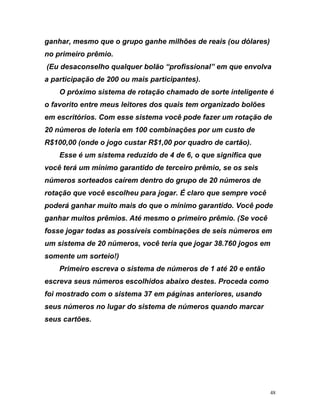 ganhar, mesmo que o grupo ganhe milhões de reais (ou dólares)
no primeiro prêmio.
(Eu desaconselho qualquer bolão “profissional” em que envolva
e
loteria em 100 combinações por um custo de
R$100,00 (onde o jogo custar R$1,00 por quadro de cartão).
Esse é um sistema reduzido de 4 de 6, o que significa que
você terá um mínimo garantido de terceiro prêmio, se os seis
números sorteados caíre rup
otação que você escolheu para jogar. É claro que sempre você
r s d q o mínimo garantido. Você pode
a i r s e o m você
s s s em
i oc . s em
o e te um s rt io
r e i a e ú 1 t ntão
c u m id d c omo
o om m 7 á o
ros tema nd ar
u r e
a participação de 200 ou mais participantes).
O próximo sistema de rotação chamado de sorte inteligente é
o favorito entre meus leitores dos quais tem organizado bolões
em escritórios. Com esse sistema você pode fazer um rotação d
20 números de
m dentro do g o de 20 números de
r
pode á ganhar muito mai o ue
ganh r mu tos p êmio . Até m smo primeiro prê io. (Se
fo se jogar todas as possívei combinações de seis número
um s stema de 20 números, v ê teria que jogar 38 760 jogo
s m n o e !)
Primei o screva o s stem d n meros de a é 20 e e
es reva se s nú eros escolh os abaixo estes. Pro eda c
foi m strado c o siste a 3 em p ginas anteriores, usand
seus núme no lugar do sis de números qua o marc
se s ca tõ s.
48
 
