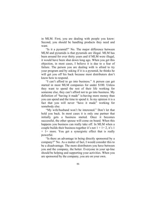 86
in MLM. First, you are dealing with people you know:
Second, you should be handling products they need and
want.
“Is it a pyramid?” No. The major difference between
MLM and pyramids is that pyramids are illegal. MLM has
been around for over thirty years and if MLM were illegal,
it would have been shut down long ago. When you get this
objection, in most cases, I believe it is due to a fear of
failure. The person you are dealing with is afraid to try
your program and by asking if it is a pyramid, he thinks he
will get you off his back because most distributors don’t
know how to respond.
“I can’t afford to go into business.” A person can get
started in most MLM companies for under $100. Unless
they want to spend the rest of their life working for
someone else, they can’t afford not to go into business. My
definition of “having it made” is-having more money than
you can spend and the time to spend it. In my opinion it is a
fact that you will never “have it made” working for
somebody else.
“My wife/husband won’t be interested.” Don’t let that
hold you back. In most cases it is only one partner that
initially gets a business started. Once it becomes
successful, the other spouse will come on board. When this
happens you business can really take off. In MLM when a
couple builds their business together it’s not 1 + 1= 2, it’s 1
+ 1= more. You get a synergistic effect that is really
powerful.
“Is there an advantage in being directly sponsored by a
company?” No. As a matter of fact, I would consider this to
be a disadvantage. The more distributors you have between
you and the company, the better. Everyone in your up-line
should be helping and supporting your activities. When you
are sponsored by the company, you are on your own.
 