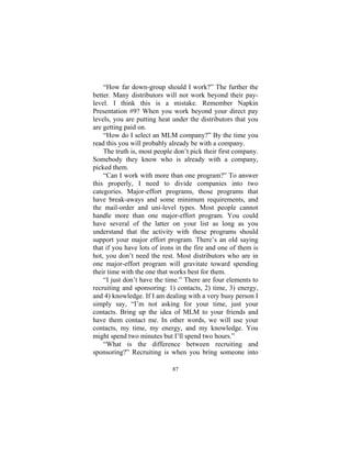 87
“How far down-group should I work?” The further the
better. Many distributors will not work beyond their pay-
level. I think this is a mistake. Remember Napkin
Presentation #9? When you work beyond your direct pay
levels, you are putting heat under the distributors that you
are getting paid on.
“How do I select an MLM company?” By the time you
read this you will probably already be with a company.
The truth is, most people don’t pick their first company.
Somebody they know who is already with a company,
picked them.
“Can I work with more than one program?” To answer
this properly, I need to divide companies into two
categories. Major-effort programs, those programs that
have break-aways and some minimum requirements, and
the mail-order and uni-level types. Most people cannot
handle more than one major-effort program. You could
have several of the latter on your list as long as you
understand that the activity with these programs should
support your major effort program. There’s an old saying
that if you have lots of irons in the fire and one of them is
hot, you don’t need the rest. Most distributors who are in
one major-effort program will gravitate toward spending
their time with the one that works best for them.
“I just don’t have the time.” There are four elements to
recruiting and sponsoring: 1) contacts, 2) time, 3) energy,
and 4) knowledge. If I am dealing with a very busy person I
simply say, “I’m not asking for your time, just your
contacts. Bring up the idea of MLM to your friends and
have them contact me. In other words, we will use your
contacts, my time, my energy, and my knowledge. You
might spend two minutes but I’ll spend two hours.”
“What is the difference between recruiting and
sponsoring?” Recruiting is when you bring someone into
 