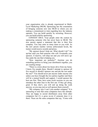 88
your organization who is already experienced in Multi-
Level Marketing (MLM). Sponsoring has the connotation
of bringing someone new into MLM to whom you are
making a commitment to train regarding how the industry
operates. You can build quickly by recruiting. However,
you can build solid by sponsoring.
CONTEST IDEA: Your people enter the contest by
sponsoring someone who has never been in MLM. The
new person signed a statement that this is their first
company. You may enter as many times as you wish. As
the new person reaches various achievement levels, the
trainer would receive awards and prizes.
“My sponsor doesn’t help me. What should I do?” Go
up-line until you find someone who will. Eventually your
sponsor, if inactive, will drop out and you will move up-
line under the one that is helping you.
“How important are potlucks?” Anytime you do
something positive to bring your distributors together, you
are creating energy.
“There is a town about two hours drive from my home.
I know five people there. Should I attempt to sponsor all
five myself or should I sponsor one and put the rest under
the one?” You should never put anyone under anyone else
unless you have brought the two parties together and there
will be a mutual benefit and support. I would sponsor the
best one first. Then, have some sizzle sessions so you can
introduce the other four to the first one. If they get along,
great. If they don’t, you will end up doing the work
anyway, so you may just as well sponsor them yourself.
“My company says I can’t join another company” It is
interesting to note that some companies have this attitude.
They are happy to recruit distributors away from other
companies but it’s a gross no-no if someone does it to
them. These are the same companies that say, “Come with
 