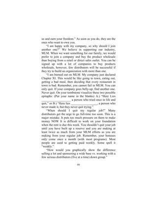 89
us and earn your freedom.” As soon as you do, they are the
ones who want to own you.
“I am happy with my company, so why should I join
another one?” We believe in supporting our industry,
MLM. When we want something for our family, we would
prefer to join a company and buy the product wholesale
than buying from a retail or direct sales outlet. You can be
signed up with a lot of companies to buy products
wholesale, however, few distributors will be successful if
they try to build an organization with more than one.
“I am burned out on MLM. My company just declared
Chapter XI. This would be like going to town, eating out,
getting a bad meal, then deciding that every restaurant in
town is bad. Remember, you cannot fail in MLM. You can
only quit. If your company goes belly-up, find another one.
Never quit. On your tombstone visualize these two possible
epitaphs: (Put your name in the blanks) A.) “Here Lies
___________________ a person who tried once in life and
quit,” or B.) “Here lies _________________, a person who
never made it, but they never quit trying.”
“When should I quit my regular job?” Many
distributors get the urge to go full-time too soon. This is a
major mistake. It puts too much pressure on them to make
money NOW It is difficult to work on your foundation
when the rent is due this week. You shouldn’t quit your job
until you have built up a reserve and you are making at
least twice as much from your MLM efforts as you are
making from your regular job. Remember, your bonuses
only come once a month (with most programs). Most
people are used to getting paid weekly. Some spell it
“weakly.”
“How would you graphically show the difference
selling a lot and sponsoring a wide base vs. working with a
few serious distributors (five at a time) down group.”
 