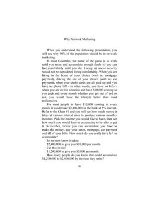 90
Why Network Marketing
When you understand the following presentation, you
will see why 90% of the population should be in network
marketing.
In most Countries, the name of the game is to work
until you retire and accumulate enough funds so you can
live comfortably until you die. Living on social security
would not be considered living comfortably. When you are
living in the home of your choice (with no mortgage
payment), driving the car of your choice (with no car
payment); when your credit cards are all paid up and you
have no phone bill - in other words, you have no bills -
when you are in this situation and have $10,000 coming to
you each and every month whether you get out of bed or
not, you would have the lifestyle better than most
millionaires.
For most people to have $10,000 coming in every
month it would take $2,400,000 in the bank at 5% interest.
Refer to the Chart #1 and you will see how much money it
takes at various interest rates to produce various monthly
incomes. Pick the income you would like to have, then see
how much you would have to accumulate to be able to get
it. Remember, before you can accumulate you have to
make the money, pay your taxes, mortgage, car payment
and all of your bills. How much do you really have left to
accumulate?
So we now know it takes:
$2,400,000 to give you $10,000 per month.
Cut this in half:
$1,200,000 to give you $5,000 per month.
How many people do you know that could accumulate
$1,200,000 to $2,400,000 by the time they retire?
 