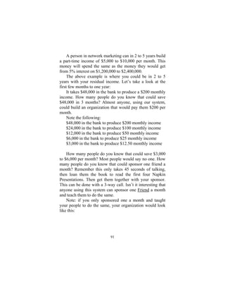 91
A person in network marketing can in 2 to 5 years build
a part-time income of $5,000 to $10,000 per month. This
money will spend the same as the money they would get
from 5% interest on $1,200,000 to $2,400,000.
The above example is where you could be in 2 to 5
years with your residual income. Let’s take a look at the
first few months to one year:
It takes $48,000 in the bank to produce a $200 monthly
income. How many people do you know that could save
$48,000 in 3 months? Almost anyone, using our system,
could build an organization that would pay them $200 per
month.
Note the following:
$48,000 in the bank to produce $200 monthly income
$24,000 in the bank to produce $100 monthly income
$12,000 in the bank to produce $50 monthly income
$6,000 in the bank to produce $25 monthly income
$3,000 in the bank to produce $12.50 monthly income
How many people do you know that could save $3,000
to $6,000 per month? Most people would say no one. How
many people do you know that could sponsor one friend a
month? Remember this only takes 45 seconds of talking,
then loan them the book to read the first four Napkin
Presentations. Then get them together with your sponsor.
This can be done with a 3-way call. Isn’t it interesting that
anyone using this system can sponsor one Friend a month
and teach them to do the same.
Note: if you only sponsored one a month and taught
your people to do the same, your organization would look
like this:
 