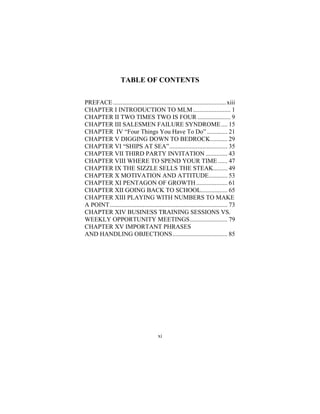 xi
TABLE OF CONTENTS
PREFACE........................................................................xiii
CHAPTER I INTRODUCTION TO MLM........................ 1
CHAPTER II TWO TIMES TWO IS FOUR ..................... 9
CHAPTER III SALESMEN FAILURE SYNDROME.... 15
CHAPTER IV “Four Things You Have To Do” ............. 21
CHAPTER V DIGGING DOWN TO BEDROCK........... 29
CHAPTER VI “SHIPS AT SEA”..................................... 35
CHAPTER VII THIRD PARTY INVITATION .............. 43
CHAPTER VIII WHERE TO SPEND YOUR TIME ...... 47
CHAPTER IX THE SIZZLE SELLS THE STEAK......... 49
CHAPTER X MOTIVATION AND ATTITUDE............ 53
CHAPTER XI PENTAGON OF GROWTH.................... 61
CHAPTER XII GOING BACK TO SCHOOL................. 65
CHAPTER XIII PLAYING WITH NUMBERS TO MAKE
A POINT........................................................................... 73
CHAPTER XIV BUSINESS TRAINING SESSIONS VS.
WEEKLY OPPORTUNITY MEETINGS........................ 79
CHAPTER XV IMPORTANT PHRASES
AND HANDLING OBJECTIONS................................... 85
 